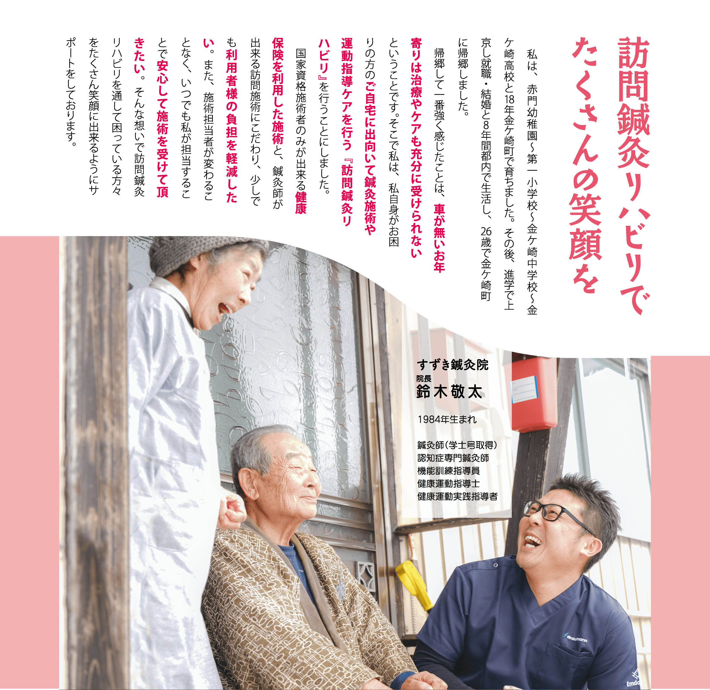「訪問鍼灸リハビリでたくさんの笑顔を」私は、赤門幼稚園～第一小学校～金ケ崎中学校～金ケ崎高校と18年金ケ崎町で育ちました。その後、進学で上京し就職・結婚と8年間都内で生活し、26歳で金ケ崎町に帰郷しました。帰郷して一番強く感じたことは、車が無いお年寄りは治療やケアも充分に受けられないということです。そこで私は、私自身がお困りの方のご自宅に出向いて鍼灸施術や運動指導ケアを行う『訪問鍼灸リハビリ』を行うことにしました。国家資格施術者のみが出来る健康保険を利用した施術と、鍼灸師が出来る訪問施術にこだわり、少しでも利用者様の負担を軽減したい。また、施術担当者が変わることなく、いつでも私が担当することで安心して施術を受けて頂きたい。そんな想いで訪問鍼灸リハビリを通して困っている方々をたくさん笑顔に出来るようにサポートをしております。