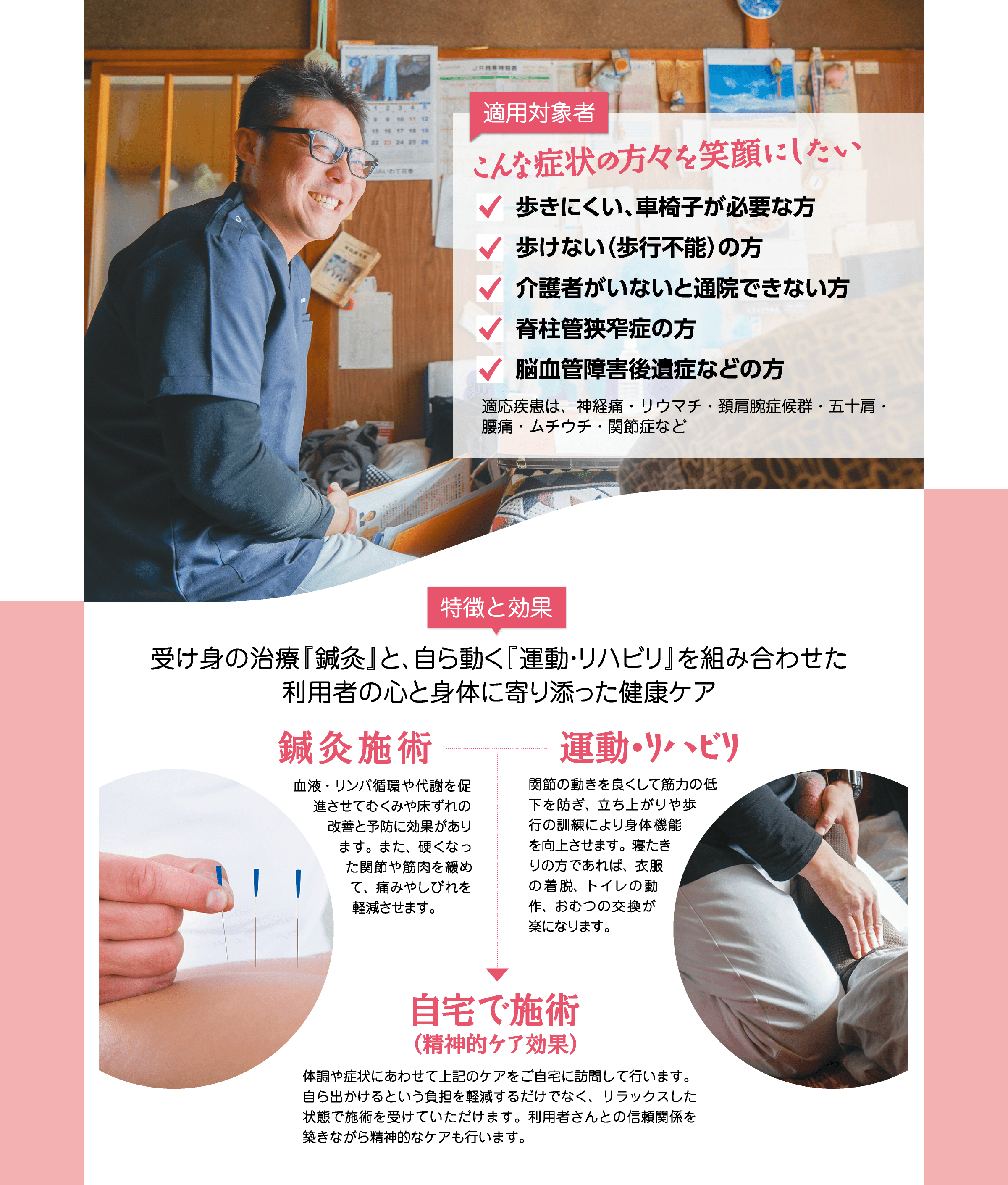 【適用対象者】「こんな症状の方々を笑顔にしたい」歩きにくい、車椅子が必要な方 / 歩けない（歩行不能）の方 / 介護者がいないと通院できない方 / 脊柱管狭窄症の方 / 脳血管障害後遺症などの方【特徴と効果】受け身の治療『鍼灸』と、自ら動く『運動・リハビリ』を組み合わせた利用者の心と身体に寄り添った健康ケア