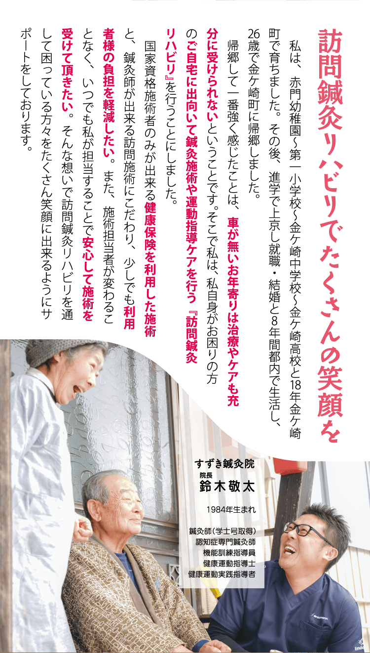 「訪問鍼灸リハビリでたくさんの笑顔を」私は、赤門幼稚園～第一小学校～金ケ崎中学校～金ケ崎高校と18年金ケ崎町で育ちました。その後、進学で上京し就職・結婚と8年間都内で生活し、26歳で金ケ崎町に帰郷しました。帰郷して一番強く感じたことは、車が無いお年寄りは治療やケアも充分に受けられないということです。そこで私は、私自身がお困りの方のご自宅に出向いて鍼灸施術や運動指導ケアを行う『訪問鍼灸リハビリ』を行うことにしました。国家資格施術者のみが出来る健康保険を利用した施術と、鍼灸師が出来る訪問施術にこだわり、少しでも利用者様の負担を軽減したい。また、施術担当者が変わることなく、いつでも私が担当することで安心して施術を受けて頂きたい。そんな想いで訪問鍼灸リハビリを通して困っている方々をたくさん笑顔に出来るようにサポートをしております。