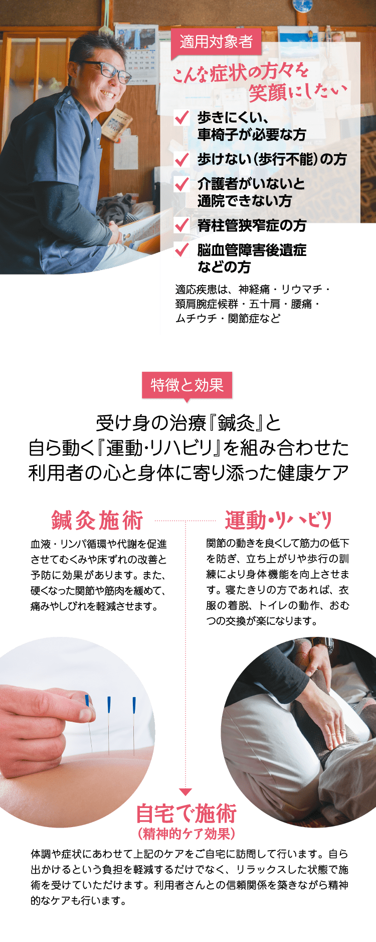 【適用対象者】「こんな症状の方々を笑顔にしたい」歩きにくい、車椅子が必要な方 / 歩けない（歩行不能）の方 / 介護者がいないと通院できない方 / 脊柱管狭窄症の方 / 脳血管障害後遺症などの方【特徴と効果】受け身の治療『鍼灸』と、自ら動く『運動・リハビリ』を組み合わせた利用者の心と身体に寄り添った健康ケア